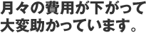 月々の費用が下がって大変助かっています。