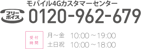 モバイル4Gカスタマーセンター　0120-962-679　受付時間：月～金10:00～19:00 土日祝10:00～18:00