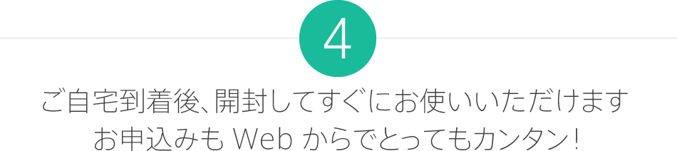 4.ご自宅到着後、開封してすぐにお使いいただけます。お申し込みも Web からでとってもカンタン！