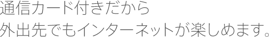 通信カード付きだから外出先でもインターネットが楽しめます。