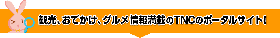 観光、おでかけ、グルメ情報満載のTNCのポータルサイト！