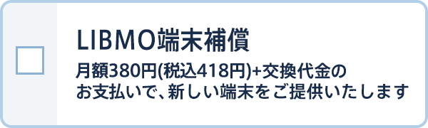 LIBMO端末補償 月額380円(税込418円)+交換代金のお支払いで、新しい端末をご提供いたします