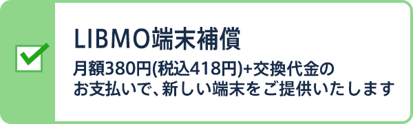 LIBMO端末補償 月額380円(税込418円)+交換代金のお支払いで、新しい端末をご提供いたします