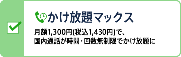 かけ放題マックス 月額1,300円(税込1,430円)で、国内通話が時間・回数無制限でかけ放題に