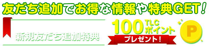 友だち追加でお得な情報や特典GET!新規追加特典で100TLCポイントプレゼント!
