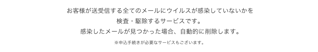 お客様が送受信する全てのメールにウイルスが感染していないかを検索・駆除するサービスです。感染したメールがみつかった場合、自動的に削除します