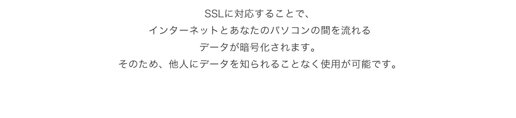 SSLに対応することでインターネットとあなたのパソコンの間を流れるデータが暗号化されます。そのため、他人にデータを知られることなく仕様が可能です。