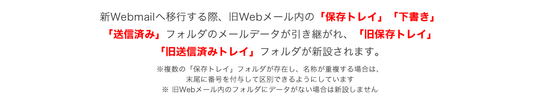 新webmailへ移行する際、旧webメール内の保存トレイ、下書き、送信済みフォルダのメールデータが引き継がれ、急保存トレイ、急送信済みトレイが新設されます。