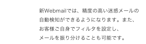 新webメールでは精度の高い迷惑メール自動検知ができる様になります。また、お客様自身でフィルターを設定し、メールを振り分けることも可能です。