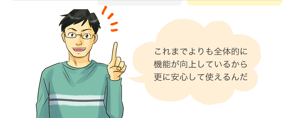 これまでよりも全体的に機能が向上しているから、更に安心して使えるんだ