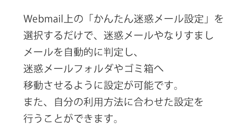 webmail上の簡単迷惑メール設定を選択するだけで、迷惑メールやなりすましメールを自動的に判定して迷惑メールフォルダやゴミ箱へ移動させる様に設置絵可能です。
