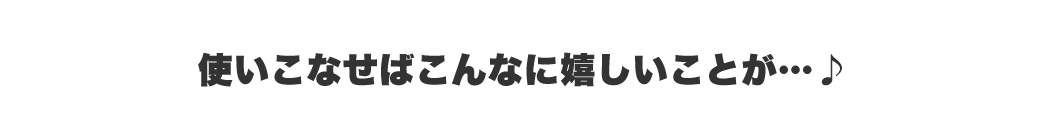 使いこなせばこんなにうれしいことが・・