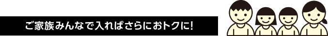 ご家族みんなで入ればさらにおトクに！