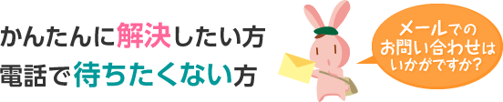 かんたんに解決したい方、電話で待ちたくない方、メールでのお問い合わせはいかがですか？