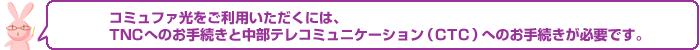 コミュファ光をご利用いただくには、TNCへのお手続きと中部テレコミュニケーション(CTC)へのお手続きが必要です。