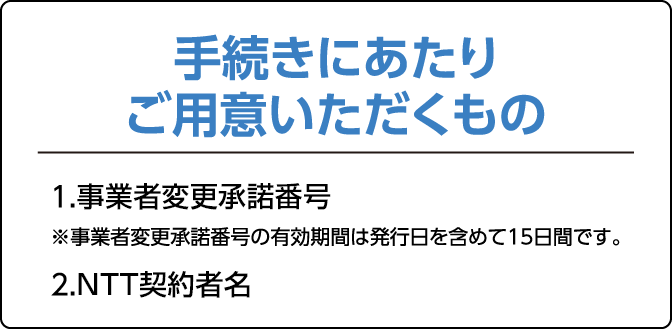 手続きにあたりご用意いただくもの1.事業者変更承諾番号　※事業者変更承諾番号の有効期間は発効日を含めて15日間です。2.ご契約中の事業者での契約名義がわかる書類　※契約内容確認書等。