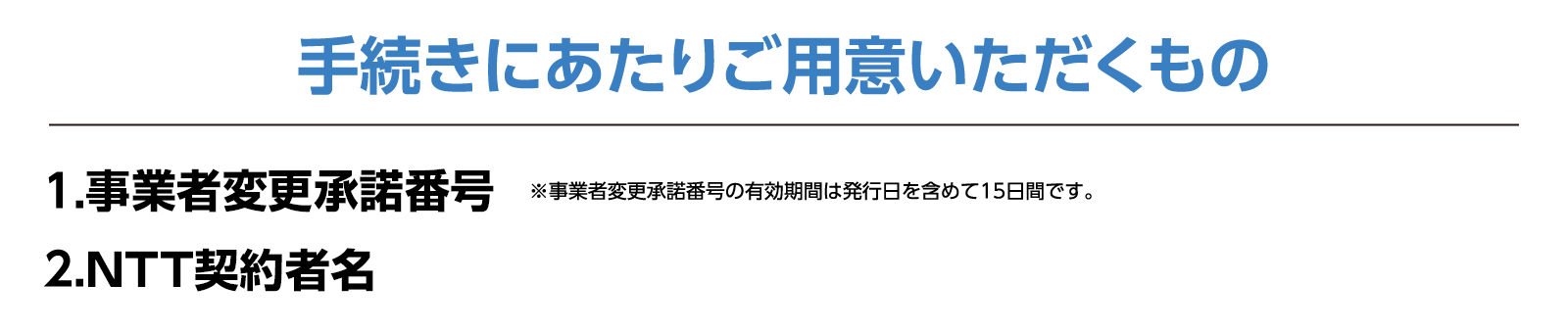 手続きにあたりご用意いただくもの1.事業者変更承諾番号　※事業者変更承諾番号の有効期間は発効日を含めて15日間です。2.ご契約中の事業者での契約名義がわかる書類　※契約内容確認書等。